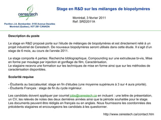 Pavillon J.A. Bombardier, 5155 Avenue Decelles Montréal (Québec), H3T 2B1 CANADA Stage en R&D sur les mélanges de biopolymères Montréal, 3 février 2011 Ref: SRD2011A Description du poste Le stage en R&D proposé porte sur l’étude de mélanges de biopolymères et est directement relié à un projet industriel de Cerestech. De nouveaux biopolymères seront utilisés dans cette étude. Il s’agit d’un stage de 6 mois, au cours de l’année 2011. Le stage comporte 4 parties: Recherche bibliographique, Compounding sur une extrudeuse bi-vis, Mise en forme par moulage par injection et gonflage de film, Caractérisation. Le stagiaire recevra une formation sur les techniques de mise en forme ainsi que sur les méthodes de caractérisation disponibles. Scolarité requise - Étudiants au baccalauréat: stage en fin d’études (une moyenne supérieure à 3 sur 4 aura priorité). - Étudiants Français : stage de fin du cycle ingénieur. Les candidats doivent appliquer par courriel  [email_address]  en incluant : une lettre de présentation, un CV, les relevés de notes des deux dernières années ainsi que la période souhaitée pour le stage. Les documents peuvent être rédigés en français ou en anglais. Nous fournissons les coordonnées des précédents stagiaires et encourageons les candidats à les questionner. http://www.cerestech.ca/contact.htm 