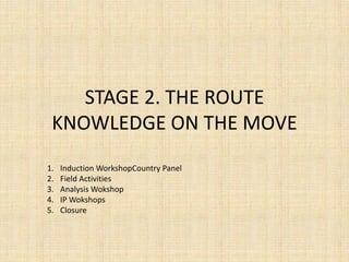 STAGE 2. THE ROUTE
 KNOWLEDGE ON THE MOVE
1.   Induction WorkshopCountry Panel
2.   Field Activities
3.   Analysis Wokshop
4.   IP Wokshops
5.   Closure
 