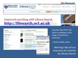 Improved searching with Library Search
http://libsearch.ncl.ac.uk
                                     Includes data from the
                                     Library catalogue and a
                                     range of electronic
                                     resources
                       Full and mo       Full & mobile views

                                          Warning! Not all our
                                         resources are covered
                                             by Library Search
                                                 University Library
 