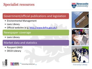 Specialist resources


Government/official publications and legislation
• Environmental Management
• Lexis Library
• Official websites (e.g. http://www.defra.gov.uk/)
Newspaper coverage
• Lexis Library

Market data and statistics
• Passport GMID
• OECD iLibrary




                                                      University Library
 