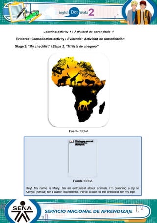 Learning activity 4 / Actividad de aprendizaje 4
Evidence: Consolidation activity / Evidencia: Actividad de consolidación
Stage 2: “My checklist” / Etapa 2: “Mi lista de chequeo”
Fuente: SENA
Fuente: SENA
Hey! My name is Mary. I’m an enthusiast about animals. I’m planning a trip to
Kenya (Africa) for a Safari experience. Have a look to the checklist for my trip!
 