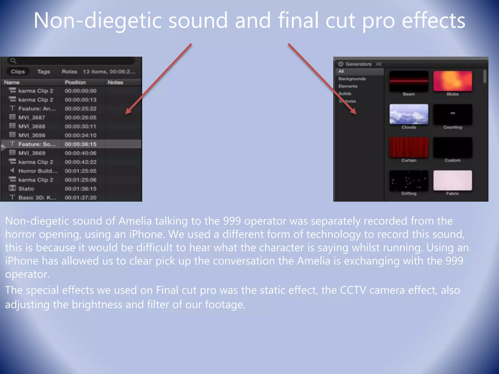 Non-diegetic sound and final cut pro effects
Non-diegetic sound of Amelia talking to the 999 operator was separately recorded from the
horror opening, using an iPhone. We used a different form of technology to record this sound,
this is because it would be difficult to hear what the character is saying whilst running. Using an
iPhone has allowed us to clear pick up the conversation the Amelia is exchanging with the 999
operator.
The special effects we used on Final cut pro was the static effect, the CCTV camera effect, also
adjusting the brightness and filter of our footage.
 