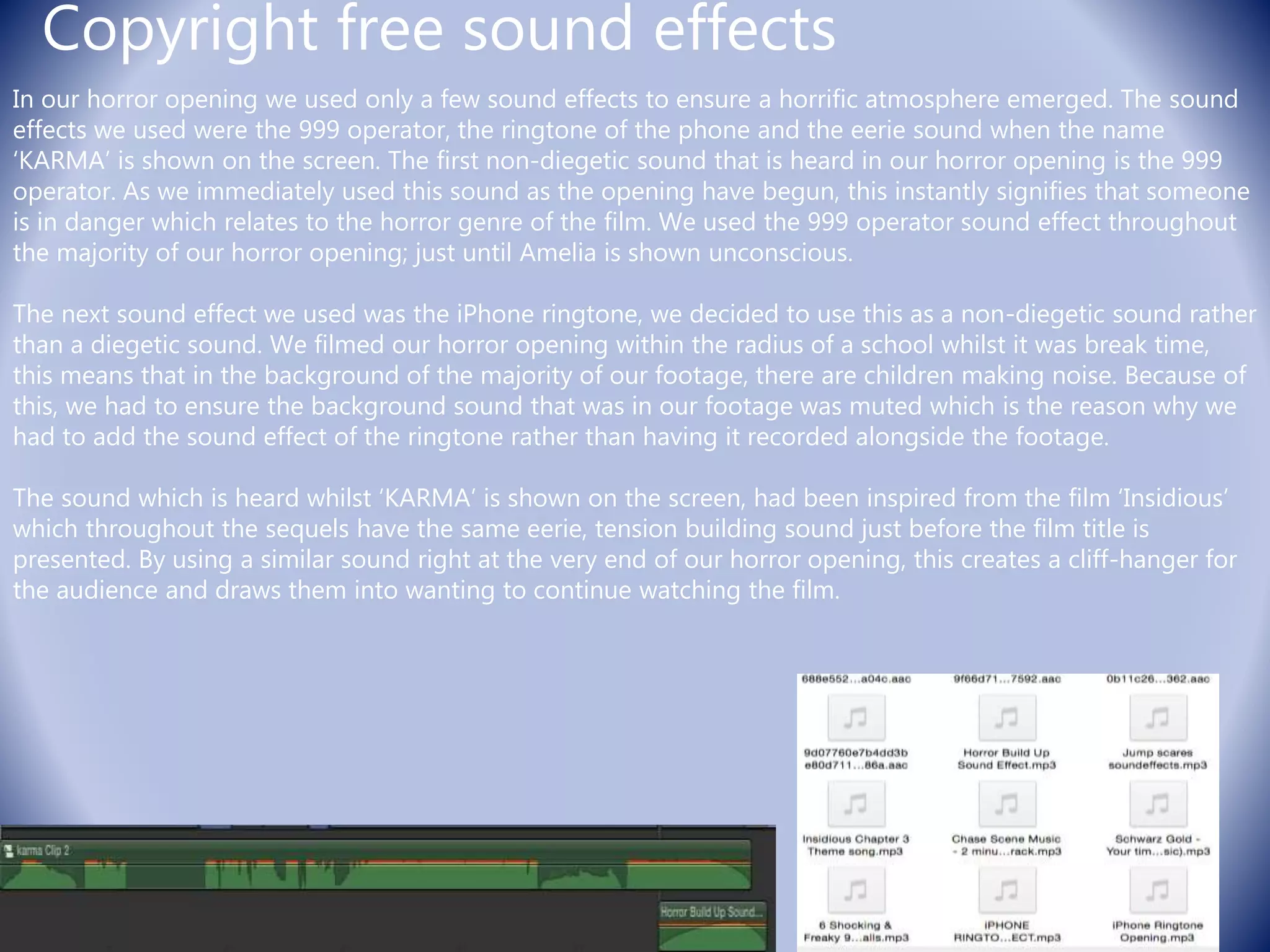 Copyright free sound effects
In our horror opening we used only a few sound effects to ensure a horrific atmosphere emerged. The sound
effects we used were the 999 operator, the ringtone of the phone and the eerie sound when the name
‘KARMA’ is shown on the screen. The first non-diegetic sound that is heard in our horror opening is the 999
operator. As we immediately used this sound as the opening have begun, this instantly signifies that someone
is in danger which relates to the horror genre of the film. We used the 999 operator sound effect throughout
the majority of our horror opening; just until Amelia is shown unconscious.
The next sound effect we used was the iPhone ringtone, we decided to use this as a non-diegetic sound rather
than a diegetic sound. We filmed our horror opening within the radius of a school whilst it was break time,
this means that in the background of the majority of our footage, there are children making noise. Because of
this, we had to ensure the background sound that was in our footage was muted which is the reason why we
had to add the sound effect of the ringtone rather than having it recorded alongside the footage.
The sound which is heard whilst ‘KARMA’ is shown on the screen, had been inspired from the film ‘Insidious’
which throughout the sequels have the same eerie, tension building sound just before the film title is
presented. By using a similar sound right at the very end of our horror opening, this creates a cliff-hanger for
the audience and draws them into wanting to continue watching the film.
 