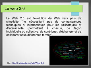 Le web 2.0
Le Web 2.0 est l'évolution du Web vers plus de
simplicité (ne nécessitant pas de connaissances
techniques ni informatiques pour les utilisateurs) et
d'interactivité (permettant à chacun, de façon
individuelle ou collective, de contribuer, d'échanger et de
collaborer sous différentes formes).
Src : http://fr.wikipedia.org/wiki/Web_2.0
 