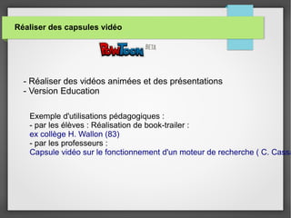 Réaliser des capsules vidéo
- Réaliser des vidéos animées et des présentations
- Version Education
Exemple d'utilisations pédagogiques :
- par les élèves : Réalisation de book-trailer :
ex collège H. Wallon (83)
- par les professeurs :
Capsule vidéo sur le fonctionnement d'un moteur de recherche ( C. Cassa
 