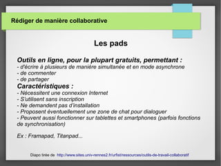 Rédiger de manière collaborative
Les pads
Outils en ligne, pour la plupart gratuits, permettant :
- d'écrire à plusieurs de manière simultanée et en mode asynchrone
- de commenter
- de partager
Caractéristiques :
- Nécessitent une connexion Internet
- S’utilisent sans inscription
- Ne demandent pas d’installation
- Proposent éventuellement une zone de chat pour dialoguer
- Peuvent aussi fonctionner sur tablettes et smartphones (parfois fonctions
de synchronisation)
Ex : Framapad, Titanpad...
Diapo tirée de http://www.sites.univ-rennes2.fr/urfist/ressources/outils-de-travail-collaboratif
 