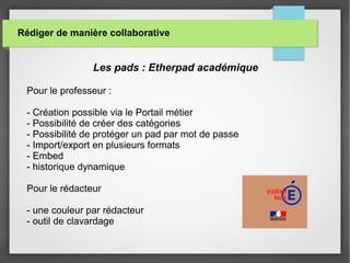 Rédiger de manière collaborative
Les pads : Etherpad académique
Pour le professeur :
- Création possible via le Portail métier
- Possibilité de créer des catégories
- Possibilité de protéger un pad par mot de passe
- Import/export en plusieurs formats
- Embed
- historique dynamique
Pour le rédacteur
- une couleur par rédacteur
- outil de clavardage
 