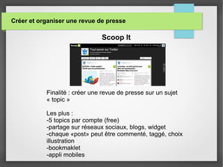 Créer et organiser une revue de presse
Scoop It
Finalité : créer une revue de presse sur un sujet
« topic »
Les plus :
-5 topics par compte (free)
-partage sur réseaux sociaux, blogs, widget
-chaque «post» peut être commenté, taggé, choix
illustration
-bookmaklet
-appli mobiles
 
