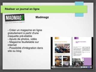 Réaliser un journal en ligne
Madmagz
- Créer un magazine en ligne
gratuitement à partir d'une
maquette pré-établie
- Ajouts de photos, vidéo
- Magazine feuilletable sur
internet
- Possibilité d'intégration dans
site ou blog
 