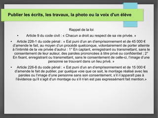 Publier les écrits, les travaux, la photo ou la voix d'un élève
Rappel de la loi
● Article 9 du code civil : « Chacun a droit au respect de sa vie privée. »
● Article 226-1 du code pénal : « Est puni d’un an d’emprisonnement et de 45 000 €
d’amende le fait, au moyen d’un procédé quelconque, volontairement de porter atteinte
à l’intimité de la vie privée d’autrui : 1° En captant, enregistrant ou transmettant, sans le
consentement de leur auteur, des paroles prononcées à titre privé ou confidentiel ; 2°
En fixant, enregistrant ou transmettant, sans le consentement de celle-ci, l’image d’une
personne se trouvant dans un lieu privé. »
● Article 226-8 du code pénal : « Est puni d’un an d’emprisonnement et de 15 000 €
d’amende le fait de publier, par quelque voie que ce soit, le montage réalisé avec les
paroles ou l’image d’une personne sans son consentement, s’il n’apparaît pas à
l’évidence qu’il s’agit d’un montage ou s’il n’en est pas expressément fait mention.»
 