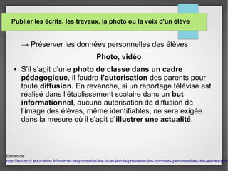 Publier les écrits, les travaux, la photo ou la voix d'un élève
→ Préserver les données personnelles des élèves
Photo, vidéo
● S’il s’agit d’une photo de classe dans un cadre
pédagogique, il faudra l’autorisation des parents pour
toute diffusion. En revanche, si un reportage télévisé est
réalisé dans l’établissement scolaire dans un but
informationnel, aucune autorisation de diffusion de
l’image des élèves, même identifiables, ne sera exigée
dans la mesure où il s’agit d’illustrer une actualité.
Extrait de
http://eduscol.education.fr/internet-responsable/les-tic-et-lecole/preserver-les-donnees-personnelles-des-eleves/publ
 