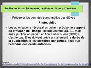 Publier les écrits, les travaux, la photo ou la voix d'un élève
→ Préserver les données personnelles des élèves
Photo, vidéo
● Les autorisations nécessaires doivent préciser le support
de diffusion de l’image : Internet/Intranet/ENT… mais
aussi publication papier, édition audiovisuelle (DVD) si
c’est le cas. Elles doivent préciser clairement la durée de
la publication et les territoires concernés, ainsi que
l’étendue des droits autorisés..
Extrait de
http://eduscol.education.fr/internet-responsable/les-tic-et-lecole/preserver-les-donnees-personnelles-des-eleves/publi
 