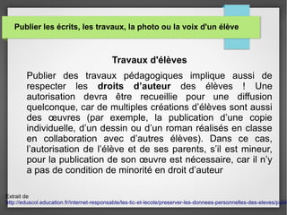 Publier les écrits, les travaux, la photo ou la voix d'un élève
Travaux d'élèves
Publier des travaux pédagogiques implique aussi de
respecter les droits d’auteur des élèves ! Une
autorisation devra être recueillie pour une diffusion
quelconque, car de multiples créations d’élèves sont aussi
des œuvres (par exemple, la publication d’une copie
individuelle, d’un dessin ou d’un roman réalisés en classe
en collaboration avec d’autres élèves). Dans ce cas,
l’autorisation de l’élève et de ses parents, s’il est mineur,
pour la publication de son œuvre est nécessaire, car il n’y
a pas de condition de minorité en droit d’auteur
Extrait de
http://eduscol.education.fr/internet-responsable/les-tic-et-lecole/preserver-les-donnees-personnelles-des-eleves/publi
 