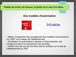 Publier les écrits, les travaux, la photo ou la voix d'un élève
Des modèles d'autorisation
- Mettre à disposition des enseignants des modèles d'autorisations
sur l'ENT ou le réseau de l'établissement
- Centraliser les autorisations signées à l'administration, les
conserver jusqu'à la suppression des données
- Vérifier tous les ans les données élèves publiées sur le site de
l'établissement ou ENT
 