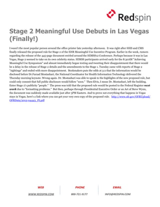 Stage 2 Meaningful Use Debuts in Las Vegas
(Finally!)
I wasn't the most popular person around the office printer late yesterday afternoon. It was right after HHS and CMS
finally released the proposed rule for Stage 2 of the EHR Meaningful Use Incentive Program. Earlier in the week, rumors
regarding the release of the 445-page document swirled around the HIMSS12 Conference. Perhaps because it was in Las
Vegas, Stage 2 seemed to take on its own celebrity status. HIMSS participants arrived early for the 8:30AM "Achieving
Meaningful Use Symposium" and almost immediately began texting and tweeting their disappointment that there would
be a delay in the release of Stage 2 details and the amendments to the Stage 1. Tuesday came with reports of Stage 2
"sightings" and ended with more disappointment. Bookmakers puts the odds at 3:2 that the information would be
disclosed before Dr.Farzad Mostashari, the National Coordinator for Health Information Technology delivered the
Thursday morning keynote. Wrong again. Dr. Mostashari was able to speak to the highlights of the new proposed rule, but
could only commit that full public disclosure would follow "soon." Then Elvis, I mean Dr. Mostashari, left the building.
Enter Stage 2's publicity "people." The press was told that the proposed rule would be posted to the Federal Register next
week due to "formatting problems." But then, perhaps through Presidential Executive Order or an Act of Steve Wynn,
the document was suddenly made available just after 5PM Eastern. And to prove not everything that happens in Vegas
stays in Vegas, here's a link where you can get your very own copy of the proposed rule. http://www.ofr.gov/OFRUpload/
OFRData/2012-04443_PI.pdf




                        WEB                              PHONE                           EMAIL

                WWW.REDSPIN.COM                      800-721-9177                 INFO@REDSPIN.COM
 