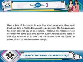 Have a look of the images to write four short paragraphs about what
Scott has done in his life. Be as creative as possible. The first paragraph
has been done for you as an example. / Observe las imágenes y sus
descripciones como guía para escribir cuatro párrafos cortos sobre lo
que Scott ha hecho en su vida. Sea tan creativo como sea posible. El
primer párrafo ha sido hecho como ejemplo.
 