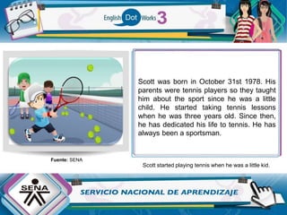 Scott was born in October 31st 1978. His
parents were tennis players so they taught
him about the sport since he was a little
child. He started taking tennis lessons
when he was three years old. Since then,
he has dedicated his life to tennis. He has
always been a sportsman.
Scott started playing tennis when he was a little kid.
Fuente: SENA
 