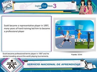 Scott became professional tennis player in 1997 and he
started traveling around the world playing tournaments.
Fuente: SENA
Scott became a representative player in 1997,
many years of hard training led him to become
a professional player
 