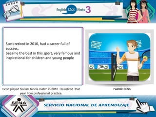 Scott played his last tennis match in 2010. He retired that
year from professional practice.
Fuente: SENA
Scott retired in 2010, had a career full of
success,
became the best in this sport, very famous and
inspirational for children and young people
 