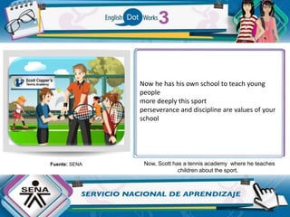 Now, Scott has a tennis academy where he teaches
children about the sport.
Fuente: SENA
Now he has his own school to teach young
people
more deeply this sport
perseverance and discipline are values ​​of your
school
 