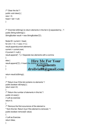 /** Clear the list */
public void clear() {
size = 0;
head = tail = null;
}
/** Override toString() to return elements in the list in [] separated by , */
public String toString() {
StringBuilder result = new StringBuilder("[");
Node<E> current = head;
for (int i = 0; i < size; i++) {
result.append(current.element);
current = current.next;
if (current != null) {
result.append(", "); // Separate two elements with a comma
}
else {
result.append("]"); // Insert the closing ] in the string
}
}
return result.toString();
}
/** Return true if this list contains no elements */
public boolean isEmpty() {
return size==0;
}
/** Return the number of elements in this list */
public int size() {
// Left as exercise
return 0;
}
/** Remove the first occurrence of the element e
* from this list. Return true if the element is removed. */
public boolean remove(E value)
{
// Left as Exercise
return false;
}
 