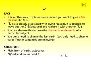 し
FACT
• It is another way to join sentences when you want to give a few
reasons like から.
• 「し」is so closely associated with giving reasons, it is possible to
leave out the から(because) and replace it with another 「し」
• You can also use this to describe the merits or demerits of a
particular subject.
• You don’t need to change the last verb. (you only need to change
verbs if other sentences are following)
STRUCTURE
• Plain from of verbs, adjectives
• *な-adj and nouns need だ
+ し
 