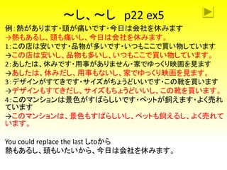 ～し、～し p22 ex5
例：熱があります・頭が痛いです・今日は会社を休みます
→熱もあるし、頭も痛いし、今日は会社を休みます。
1：この店は安いです・品物が多いです・いつもここで買い物しています
→この店は安いし、品物も多いし、いつもここで買い物しています。
2：あしたは、休みです・用事がありません・家でゆっくり映画を見ます
→あしたは、休みだし、用事もないし、家でゆっくり映画を見ます。
3：デザインがすてきです・サイズがちょうどいいです・この靴を買います
→デザインもすてきだし、サイズもちょうどいいし、この靴を買います。
4：このマンションは景色がすばらしいです・ペットが飼えます・よく売れ
ています
→このマンションは、景色もすばらしいし、ペットも飼えるし、よく売れて
います。
You could replace the last しtoから
熱もあるし、頭もいたいから、今日は会社を休みます。
 