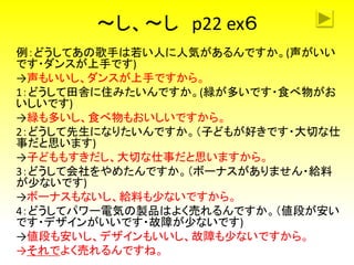 ～し、～し p22 ex６
例：どうしてあの歌手は若い人に人気があるんですか。(声がいい
です・ダンスが上手です)
→声もいいし、ダンスが上手ですから。
1：どうして田舎に住みたいんですか。(緑が多いです・食べ物がお
いしいです)
→緑も多いし、食べ物もおいしいですから。
2：どうして先生になりたいんですか。（子どもが好きです・大切な仕
事だと思います)
→子どももすきだし、大切な仕事だと思いますから。
3：どうして会社をやめたんですか。（ボーナスがありません・給料
が少ないです)
→ボーナスもないし、給料も少ないですから。
4：どうしてパワー電気の製品はよく売れるんですか。（値段が安い
です・デザインがいいです・故障が少ないです)
→値段も安いし、デザインもいいし、故障も少ないですから。
→それでよく売れるんですね。
 