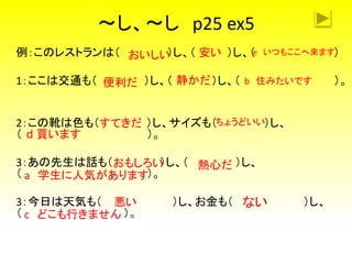 ～し、～し p25 ex5
例：このレストランは（ ）し、（ ）し、（ ）
1：ここは交通も（ ）し、（ ）し、（ ）。
2：この靴は色も（ ）し、サイズも（ ）し、
（ ）。
3：あの先生は話も（ ）し、（ ）し、
（ ）。
3：今日は天気も（ ）し、お金も（ ）し、
（ ）。
おいしい 安い
便利だ 静かだ
おもしろい 熱心だ
悪い ない
e いつもここへ来ます
b 住みたいです
a 学生に人気があります
c どこも行きません
ちょうどいいすてきだ
d 買います
 