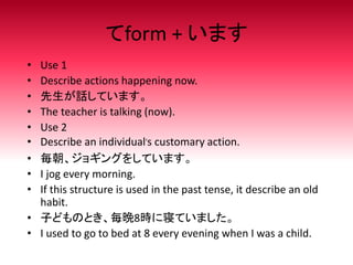 てform + います
• Use 1
• Describe actions happening now.
• 先生が話しています。
• The teacher is talking (now).
• Use 2
• Describe an individual’s customary action.
• 毎朝、ジョギングをしています。
• I jog every morning.
• If this structure is used in the past tense, it describe an old
habit.
• 子どものとき、毎晩8時に寝ていました。
• I used to go to bed at 8 every evening when I was a child.
 