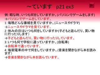 ～ています p21 ex3
例：暇な時、いつも何をしていますか。(パソコンでゲームをします)
→パソコンでゲームをしています。
1：毎晩どんな番組を見ていますか。(ニュースやドラマ)
→ニュースやドラマを見ています。
2：休みの日はいつも何をしていますか(子どもと遊んだり、買い物
に行ったりします）
→子どもと遊んだり、買い物に行ったりしています。
3：いつも何で学校に通っていますか。(自転車)
→自転車で通っています。
4：毎朝電車の中で何をしていますか。(音楽を聞きながら本を読み
ます）
→音楽を聞きながら本を読んでいます。
 