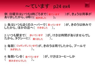 ～ています p24 ex4
例：日曜日はいつも9時ごろまで（ ）が、きょうは用事が
ありましたから、6時に( )。
1：魚はいつも近くのスーパーで（ ）が、きのうは休みで
したから、ほかの店へ（ ）。
2：いつも駅まで（ ）が、けさは時間がありませんでし
たから、タクシーに（ ）。
3：毎朝（ ）が、きのうは雨でしたから、プールで
（ ）。
4：毎朝パンを（ ）が、けさはコーヒーしか
（ ）。
寝ています
起きました
買っています
行きました
歩いています
乗りました
ジョギングしています
泳ぎました
食べています
飲みませんでした
 