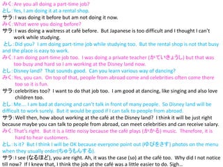 みく：Are you all doing a part-time job?
とし：Yes, I am doing it at a rental shop.
サラ：I was doing it before but am not doing it now.
みく：What were you doing before?
サラ：I was doing a waitress at café before. But Japanese is too difficult and I thought I can’t
work while studying.
とし：Did you? I am doing part-time job while studying too. But the rental shop is not that busy
and the place is easy to work.
みく：I am doing part-time job too. I was doing a private teacher (かていきょうし) but that was
too busy and hard so I am working at the Disney land now.
とし：Disney land? That sounds good. Can you learn various way of dancing?
みく：Yes, you can. On top of that, people from abroad come and celebrities often come there
too so it is fun.
サラ：celebrities too? I want to do that job too. I am good at dancing, like singing and also love
children too.
とし：Me…. I am bad at dancing and can’t talk in front of many people. So Disney land will be
difficult to work surely. But it would be good if I can talk to people from abroad.
サラ：Well then, how about working at the café at the Disney land? I think it will be just right
because maybe you can talk to people from abroad, can meet celebrities and can receive salary.
みく：That’s right. But it is a little noisy because the café plays (かかる) music. Therefore, it is
hard to hear customers.
とし：Is it? But I think I will be OK because everyone point out (ゆびをさす) photos on the menu
when they usually order(ちゅうもんする).
サラ：I see (なるほど), you are right. Ah, it was the case (so) at the café too. Why did I not notice
till now? If I knew that, I think the job at the café was a little easier to do. Sigh…
 