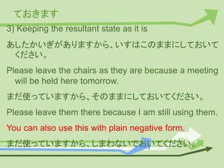 ておきます
3) Keeping the resultant state as it is
あしたかいぎがありますから、いすはこのままにしておいて
ください。
Please leave the chairs as they are because a meeting
will be held here tomorrow.
まだ使っていますから、そのままにしておいてください。
Please leave them there because I am still using them.
You can also use this with plain negative form.
まだ使っていますから、しまわないでおいてください。
 