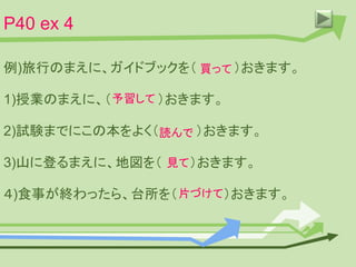 P40 ex 4
例)旅行のまえに、ガイドブックを（ ）おきます。
1)授業のまえに、（ ）おきます。
2)試験までにこの本をよく（ ）おきます。
3)山に登るまえに、地図を（ ）おきます。
４)食事が終わったら、台所を（ ）おきます。
買って
予習して
読んで
見て
片づけて
 