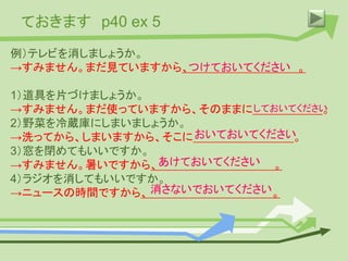 ておきます p40 ex 5
例）テレビを消しましょうか。
→すみません。まだ見ていますから、 。
1）道具を片づけましょうか。
→すみません。まだ使っていますから、そのままに 。
2）野菜を冷蔵庫にしまいましょうか。
→洗ってから、しまいますから、そこに 。
3）窓を閉めてもいいですか。
→すみません。暑いですから、 。
4）ラジオを消してもいいですか。
→ニュースの時間ですから、 。
つけておいてください
しておいてください
おいておいてください
あけておいてください
消さないでおいてください
 