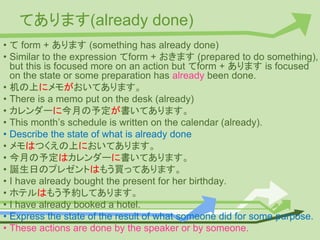 てあります(already done)
• て form + あります (something has already done)
• Similar to the expression てform + おきます (prepared to do something),
but this is focused more on an action but てform + あります is focused
on the state or some preparation has already been done.
• 机の上にメモがおいてあります。
• There is a memo put on the desk (already)
• カレンダーに今月の予定が書いてあります。
• This month’s schedule is written on the calendar (already).
• Describe the state of what is already done
• メモはつくえの上においてあります。
• 今月の予定はカレンダーに書いてあります。
• 誕生日のプレゼントはもう買ってあります。
• I have already bought the present for her birthday.
• ホテルはもう予約してあります。
• I have already booked a hotel.
• Express the state of the result of what someone did for some purpose.
• These actions are done by the speaker or by someone.
 