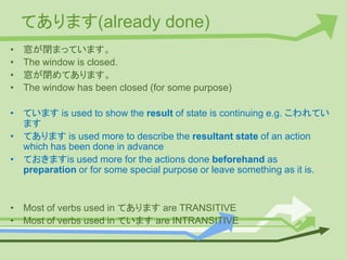 てあります(already done)
• 窓が閉まっています。
• The window is closed.
• 窓が閉めてあります。
• The window has been closed (for some purpose)
• ています is used to show the result of state is continuing e.g. こわれてい
ます
• てあります is used more to describe the resultant state of an action
which has been done in advance
• ておきますis used more for the actions done beforehand as
preparation or for some special purpose or leave something as it is.
• Most of verbs used in てあります are TRANSITIVE
• Most of verbs used in ています are INTRANSITIVE
 
