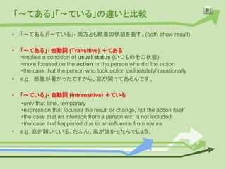 「〜てある」「〜ている」の違いと比較
• 「〜てある」「〜ている」- 両方とも結果の状態を表す。(both show result)
• 「〜てある」- 他動詞 (Transitive) ＋てある
・implies a condition of usual status (いつものその状態)
・more focused on the action or the person who did the action
・the case that the person who took action deliberately/intentionally
• e.g. 部屋が暑かったですから、窓が開けてあるんです。
• 「〜ている」- 自動詞 (Intransitive) ＋ている
・only that time, temporary
・expression that focuses the result or change, not the action itself
・the case that an intention from a person etc, is not included
・the case that happened due to an influence from nature
• e.g. 窓が開いている。たぶん、風が強かったんでしょう。
 