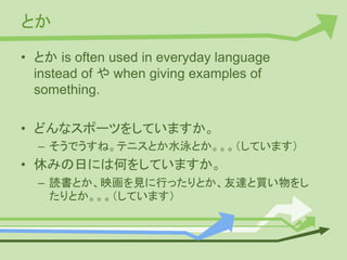 とか
• とか is often used in everyday language
instead of や when giving examples of
something.
• どんなスポーツをしていますか。
– そうでうすね。テニスとか水泳とか。。。（しています）
• 休みの日には何をしていますか。
– 読書とか、映画を見に行ったりとか、友達と買い物をし
たりとか。。。（しています）
 