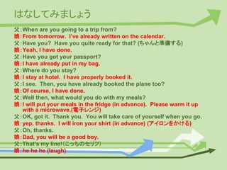はなしてみましょう
父：When are you going to a trip from?
娘：From tomorrow. I’ve already written on the calendar.
父：Have you? Have you quite ready for that? (ちゃんと準備する)
娘：Yeah, I have done.
父：Have you got your passport?
娘：I have already put in my bag.
父：Where do you stay?
娘：I stay at hotel. I have properly booked it.
父：I see. Then, you have already booked the plane too?
娘：Of course, I have done.
父：Well then, what would you do with my meals?
娘：I will put your meals in the fridge (in advance). Please warm it up
with a microwave.(電子レンジ)
父：OK, got it. Thank you. You will take care of yourself when you go.
娘：yep, thanks. I will iron your shirt (in advance) (アイロンをかける)
父：Oh, thanks.
娘：Dad, you will be a good boy.
父：That’s my line!（こっちのセリフ）
娘：he he he (laugh)
 
