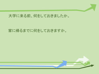 大学に来る前、何をしておきましたか。
家に帰るまでに何をしておきますか。
 
