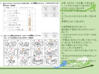 3-例 もうスピーチは書いてあります。
1．（いすは）もう並べてあります。
ポスターもはってあります。
2.リストは作ってありますか。－まだで
す。
3.（プレゼントは）もちろん買ってありま
す。
事務所においてあります。
4-例荷物をまとめておいて。
僕の服と下着をかばんの中に入れて
おいて。
1.かばんからチケットとパスポートを出
しておいて。
（手帳は）元のところに戻しておいてね。
2.（まどは）そのままにしておいて。
ぬいだ服をしまっておいてね。
はい、しまっておきます。
3.このシャツ、汚れたから洗っておいて
ね。
（かばんの中のものは）そのままにして
おいて。
4.イタリア料理のレストランを予約して
おいてね。
1時に行くと言っておいて。
 