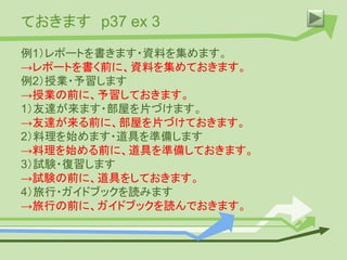 ておきます p37 ex 3
例1）レポートを書きます・資料を集めます。
→レポートを書く前に、資料を集めておきます。
例2）授業・予習します
→授業の前に、予習しておきます。
1）友達が来ます・部屋を片づけます。
→友達が来る前に、部屋を片づけておきます。
2）料理を始めます・道具を準備します
→料理を始める前に、道具を準備しておきます。
3）試験・復習します
→試験の前に、道具をしておきます。
4）旅行・ガイドブックを読みます
→旅行の前に、ガイドブックを読んでおきます。
 