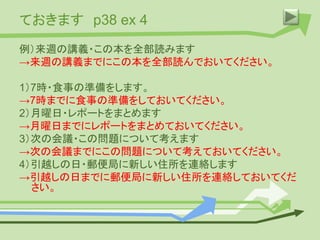 ておきます p38 ex 4
例）来週の講義・この本を全部読みます
→来週の講義までにこの本を全部読んでおいてください。
1）7時・食事の準備をします。
→7時までに食事の準備をしておいてください。
2）月曜日・レポートをまとめます
→月曜日までにレポートをまとめておいてください。
3）次の会議・この問題について考えます
→次の会議までにこの問題について考えておいてください。
4）引越しの日・郵便局に新しい住所を連絡します
→引越しの日までに郵便局に新しい住所を連絡しておいてくだ
さい。
 