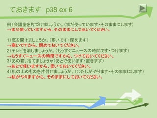 ておきます p38 ex 6
例）会議室を片づけましょうか。（まだ使っています・そのままにします）
→まだ使っていますから、そのままにしておいてください。
1）窓を開けましょうか。（寒いです・閉めます）
→寒いですから、閉めておいてください。
2）テレビを消しましょうか。（もうすぐニュースの時間です・つけます）
→もうすぐニュースの時間ですから、つけておいてください。
3）あの箱、捨てましょうか（あとで使います・置きます）
→あとで使いますから、置いておいてください。
4）机の上のものを片付けましょうか。（わたしがやります・そのままにします）
→私がやりますから、そのままにしておいてください。
 