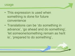 usage
• This expression is used when
something is done for future
convenience
• Translations can be ‘do something in
advance’, ‘go ahead and do something’,
‘let someone/something remain as he/it
is’, ‘prepared to do something’,
 