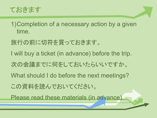 ておきます
1)Completion of a necessary action by a given
time.
旅行の前に切符を買っておきます。
I will buy a ticket (in advance) before the trip.
次の会議までに何をしておいたらいいですか。
What should I do before the next meetings?
この資料を読んでおいてください。
Please read these materials (in advance).
 