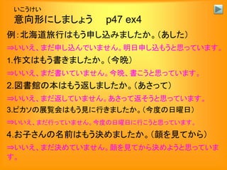 いこうけい
意向形にしましょう p47 ex4
例：北海道旅行はもう申し込みましたか。（あした）
⇒いいえ、まだ申し込んでいません。明日申し込もうと思っています。
1.作文はもう書きましたか。（今晩）
⇒いいえ、まだ書いていません。今晩、書こうと思っています。
2.図書館の本はもう返しましたか。（あさって）
⇒いいえ、まだ返していません。あさって返そうと思っています。
3.ピカソの展覧会はもう見に行きましたか。（今度の日曜日）
⇒いいえ、まだ行っていません。今度の日曜日に行こうと思っています。
4.お子さんの名前はもう決めましたか。（顔を見てから）
⇒いいえ、まだ決めていません。顔を見てから決めようと思っていま
す。
 