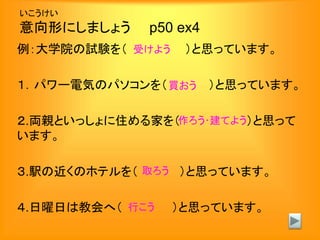 いこうけい
意向形にしましょう p50 ex4
例：大学院の試験を（ ）と思っています。
１．パワー電気のパソコンを（ ）と思っています。
２.両親といっしょに住める家を（ ）と思って
います。
３.駅の近くのホテルを（ ）と思っています。
４.日曜日は教会へ（ ）と思っています。
受けよう
買おう
作ろう･建てよう
取ろう
行こう
 